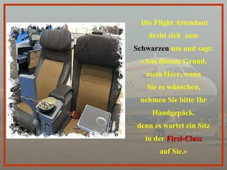 Die Flight Attendant dreht sich   zum  Schwarzen  um und sagt:  «Aus diesem Grund,  mein Herr, wenn  Sie es wünschen,  nehmen Sie bitte Ihr  Handgepäck,  denn es wartet ein Sitz  in der  First-Class   auf Sie.»  