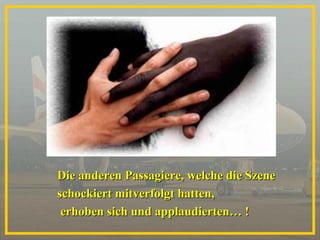 Die anderen Passagiere, welche die Szene  schockiert mitverfolgt hatten, erhoben sich und applaudierten… ! 