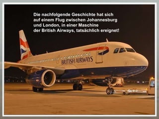 Die nachfolgende Geschichte hat sich  auf einem Flug zwischen Johannesburg  und London, in einer Maschine  der British Airways, tatsächlich ereignet! 