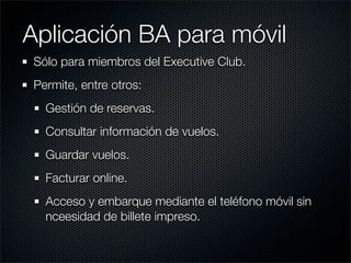 Aplicación BA para móvil
Sólo para miembros del Executive Club.
Permite, entre otros:
  Gestión de reservas.
  Consultar información de vuelos.
  Guardar vuelos.
  Facturar online.
  Acceso y embarque mediante el teléfono móvil sin
  nceesidad de billete impreso.
 