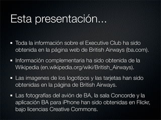 Esta presentación...
 Toda la información sobre el Executive Club ha sido
 obtenida en la página web de British Airways (ba.com).
 Información complementaria ha sido obtenida de la
 Wikipedia (en.wikipedia.org/wiki/British_Airways).
 Las imagenes de los logotipos y las tarjetas han sido
 obtenidas en la página de British Airways.
 Las fotografías del avión de BA, la sala Concorde y la
 aplicación BA para iPhone han sido obtenidas en Flickr,
 bajo licencias Creative Commons.
 
