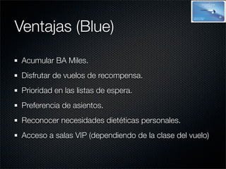 Ventajas (Blue)
 Acumular BA Miles.
 Disfrutar de vuelos de recompensa.
 Prioridad en las listas de espera.
 Preferencia de asientos.
 Reconocer necesidades dietéticas personales.
 Acceso a salas VIP (dependiendo de la clase del vuelo)
 