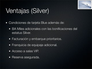 Ventajas (Silver)
 Condiciones de tarjeta Blue además de:
   BA Miles adicionales con las boniﬁcaciones del
   estatus Silver.
   Facturación y embarque prioritarios.
   Franquicia de equipaje adicional.
   Acceso a salas VIP.
   Reserva asegurada.
 