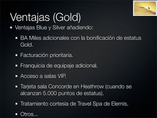 Ventajas (Gold)
 Ventajas Blue y Silver añadiendo:
   BA Miles adicionales con la boniﬁcación de estatus
   Gold.
   Facturación prioritaria.
   Franquicia de equipaje adicional.
   Acceso a salas VIP.
   Tarjeta sala Concorde en Heathrow (cuando se
   alcanzan 5.000 puntos de estatus).
   Tratamiento cortesía de Travel Spa de Elemis.
   Otros...
 