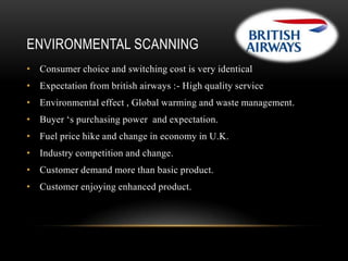 ENVIRONMENTAL SCANNING
• Consumer choice and switching cost is very identical
• Expectation from british airways :- High quality service
• Environmental effect , Global warming and waste management.
• Buyer ‘s purchasing power and expectation.
• Fuel price hike and change in economy in U.K.

• Industry competition and change.
• Customer demand more than basic product.
• Customer enjoying enhanced product.

 