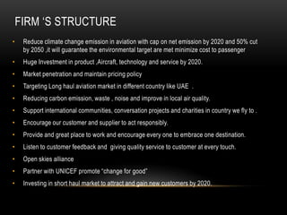 FIRM „S STRUCTURE
•

Reduce climate change emission in aviation with cap on net emission by 2020 and 50% cut
by 2050 ,it will guarantee the environmental target are met minimize cost to passenger

•

Huge Investment in product ,Aircraft, technology and service by 2020.

•

Market penetration and maintain pricing policy

•

Targeting Long haul aviation market in different country like UAE .

•

Reducing carbon emission, waste , noise and improve in local air quality.

•

Support international communities, conversation projects and charities in country we fly to .

•

Encourage our customer and supplier to act responsibly.

•

Provide and great place to work and encourage every one to embrace one destination.

•

Listen to customer feedback and giving quality service to customer at every touch.

•

Open skies alliance

•

Partner with UNICEF promote “change for good”

•

Investing in short haul market to attract and gain new customers by 2020.

 