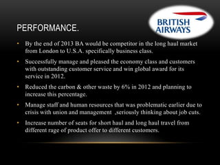 PERFORMANCE.
• By the end of 2013 BA would be competitor in the long haul market
from London to U.S.A. specifically business class.
• Successfully manage and pleased the economy class and customers
with outstanding customer service and win global award for its
service in 2012.
• Reduced the carbon & other waste by 6% in 2012 and planning to
increase this percentage.
• Manage staff and human resources that was problematic earlier due to
crisis with union and management ,seriously thinking about job cuts.
• Increase number of seats for short haul and long haul travel from
different rage of product offer to different customers.

 