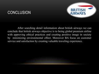 CONCLUSION

After searching detail information about british airways we can
conclude that british airways objective is to being global premium airline
with approving ethical practices and creating positive image in society
by minimizing environmental effect. Moreover BA focus on customer
service and satisfaction by creating valuable traveling experience.

 