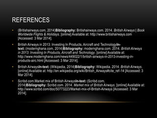 REFERENCES
•

(Britishairways.com, 2014)Bibliography: Britishairways.com. 2014. British Airways | Book
Worldwide Flights & Holidays. [online] Available at: http://www.britishairways.com
[Accessed: 3 Mar 2014].

•

British Airways in 2013: Investing In Products, Aircraft and TechnologyIntext: (modernghana.com, 2014)Bibliography: modernghana.com. 2014. British Airways
in 2013: Investing In Products, Aircraft and Technology. [online] Available at:
http://www.modernghana.com/news/449022/1/british-airways-in-2013-investing-inproducts-airc.html [Accessed: 3 Mar 2014].

•

British AirwaysIn-text: (Wikipedia, 2014)Bibliography: Wikipedia. 2014. British Airways.
[online] Available at: http://en.wikipedia.org/wiki/British_Airways#cite_ref-14 [Accessed: 3
Mar 2014].

•

Scribd.com.Market mix of British AirwaysIn-text: (Scribd.com,
2014)Bibliography: Scribd.com. 2014. Market mix of British Airways. [online] Available at:
http://www.scribd.com/doc/50773223/Market-mix-of-British-Airways [Accessed: 3 Mar
2014].

 