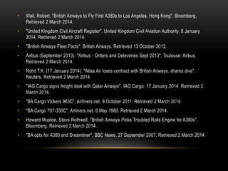 •

Wall, Robert. "British Airways to Fly First A380s to Los Angeles, Hong Kong". Bloomberg.
Retrieved 2 March 2014.

•

"United Kingdom Civil Aircraft Register". United Kingdom Civil Aviation Authority. 8 January
2014. Retrieved 2 March 2014.

•

"British Airways Fleet Facts". British Airways. Retrieved 13 October 2013.

•

Airbus (September 2013). "Airbus - Orders and Deleveries Sept 2013". Toulouse: Airbus.
Retrieved 2 March 2014.

•

Rohit T.K. (17 January 2014). "Atlas Air loses contract with British Airways, shares dive".
Reuters. Retrieved 2 March 2014.

•

"IAG Cargo signs freight deal with Qatar Airways". IAG Cargo. 17 January 2014. Retrieved 2
March 2014.

•

"BA Cargo Vickers 963C". Airliners.net. 9 October 2011. Retrieved 2 March 2014.

•

"BA Cargo 707-330C". Airliners.net. 6 May 1980. Retrieved 2 March 2014.

•

Howard Mustoe, Steve Rothwell. "British Airways Picks Troubled Rolls Engine for A380s".
Bloomberg. Retrieved 2 March 2014..

•

"BA opts for A380 and Dreamliner". BBC News. 27 September 2007. Retrieved 2 March 2014.

 