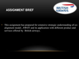 ASSIGNMENT BRIEF

• This assignment has prepared for extensive strategic understanding of coalignment model , SWOT and its application with different product and
services offered by British airways.

 