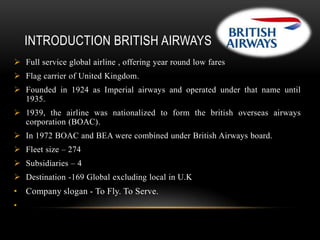 INTRODUCTION BRITISH AIRWAYS
 Full service global airline , offering year round low fares
 Flag carrier of United Kingdom.
 Founded in 1924 as Imperial airways and operated under that name until
1935.
 1939, the airline was nationalized to form the british overseas airways
corporation (BOAC).

 In 1972 BOAC and BEA were combined under British Airways board.
 Fleet size – 274
 Subsidiaries – 4
 Destination -169 Global excluding local in U.K

• Company slogan - To Fly. To Serve.
•

 
