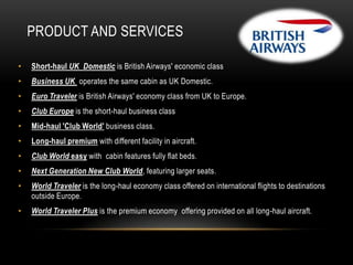 PRODUCT AND SERVICES
•

Short-haul UK Domestic is British Airways' economic class

•

Business UK operates the same cabin as UK Domestic.

•

Euro Traveler is British Airways' economy class from UK to Europe.

•

Club Europe is the short-haul business class

•

Mid-haul 'Club World' business class.

•

Long-haul premium with different facility in aircraft.

•

Club World easy with cabin features fully flat beds.

•

Next Generation New Club World, featuring larger seats.

•

World Traveler is the long-haul economy class offered on international flights to destinations
outside Europe.

•

World Traveler Plus is the premium economy offering provided on all long-haul aircraft.

 