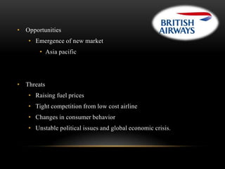 • Opportunities
• Emergence of new market
• Asia pacific

• Threats
• Raising fuel prices
• Tight competition from low cost airline
• Changes in consumer behavior
• Unstable political issues and global economic crisis.

 