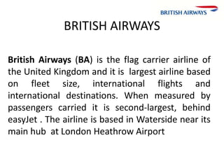 BRITISH AIRWAYS
British Airways (BA) is the flag carrier airline of
the United Kingdom and it is largest airline based
on fleet size, international flights and
international destinations. When measured by
passengers carried it is second-largest, behind
easyJet . The airline is based in Waterside near its
main hub at London Heathrow Airport
 