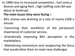 In 1980s due to increased competition , fuel costs,a
diverse and aging fleet , high staffing costs BA was
about to bankrupt .
The main issues they were facing :-
- BA’s money was draining at a rate of nearly £200 a
minute
- Convincing their workforce of the paramount
importance of customer service,
- Dramatically improving BA’s perception in the
marketplace,
- Maintaining momentum and recapturing the focus
that would allow them to meet new challenges
 