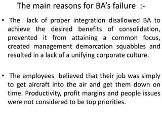The main reasons for BA’s failure :-
• The lack of proper integration disallowed BA to
achieve the desired benefits of consolidation,
prevented it from attaining a common focus,
created management demarcation squabbles and
resulted in a lack of a unifying corporate culture.
• The employees believed that their job was simply
to get aircraft into the air and get them down on
time. Productivity, profit margins and people issues
were not considered to be top priorities.
 
