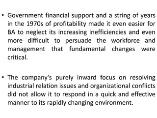 • Government financial support and a string of years
in the 1970s of profitability made it even easier for
BA to neglect its increasing inefficiencies and even
more difficult to persuade the workforce and
management that fundamental changes were
critical.
• The company’s purely inward focus on resolving
industrial relation issues and organizational conflicts
did not allow it to respond in a quick and effective
manner to its rapidly changing environment.
 