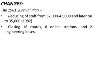 CHANGES:-
The 1981 Survival Plan –
• Reducing of staff from 52,000-43,000 and later on
to 35,000 (1982)
• Closing 16 routes, 8 online stations, and 2
engineering bases.
 