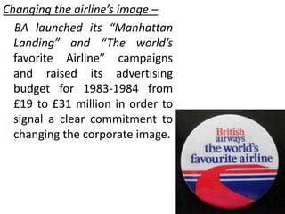 Changing the airline’s image –
BA launched its “Manhattan
Landing” and “The world’s
favorite Airline” campaigns
and raised its advertising
budget for 1983-1984 from
£19 to £31 million in order to
signal a clear commitment to
changing the corporate image.
 