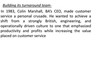 Building its turnaround team-
In 1983, Colin Marshall, BA’s CEO, made customer
service a personal crusade. He wanted to achieve a
shift from a strongly British, engineering, and
operationally driven culture to one that emphasized
productivity and profits while increasing the value
placed on customer service
 