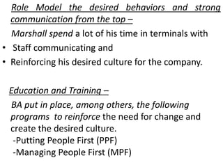 Role Model the desired behaviors and strong
communication from the top –
Marshall spend a lot of his time in terminals with
• Staff communicating and
• Reinforcing his desired culture for the company.
Education and Training –
BA put in place, among others, the following
programs to reinforce the need for change and
create the desired culture.
-Putting People First (PPF)
-Managing People First (MPF)
 
