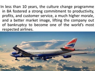 In less than 10 years, the culture change programme
in BA fostered a strong commitment to productivity,
profits, and customer service, a much higher morale,
and a better market image, lifting the company out
of bankruptcy to become one of the world’s most
respected airlines.
 