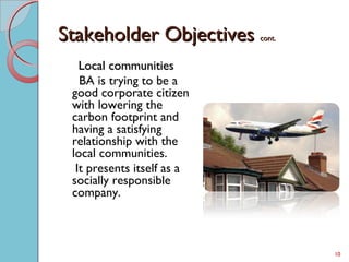 Stakeholder ObjectivesStakeholder Objectives cont.cont.
Local communitiesLocal communities
BA is trying to be a
good corporate citizen
with lowering the
carbon footprint and
having a satisfying
relationship with the
local communities.
It presents itself as a
socially responsible
company.
10
 