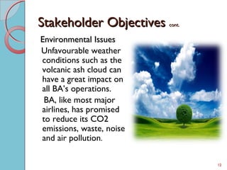 Stakeholder ObjectivesStakeholder Objectives cont.cont.
Environmental IssuesEnvironmental Issues
Unfavourable weather
conditions such as the
volcanic ash cloud can
have a great impact on
all BA’s operations.
BA, like most major
airlines, has promised
to reduce its CO2
emissions, waste, noise
and air pollution.
12
 