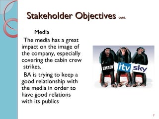 Stakeholder ObjectivesStakeholder Objectives cont.cont.
MediaMedia
The media has a great
impact on the image of
the company, especially
covering the cabin crew
strikes.
BA is trying to keep a
good relationship with
the media in order to
have good relations
with its publics
7
 