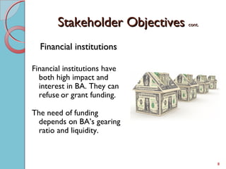 Stakeholder ObjectivesStakeholder Objectives cont.cont.
Financial institutionsFinancial institutions
Financial institutions have
both high impact and
interest in BA. They can
refuse or grant funding.
The need of funding
depends on BA’s gearing
ratio and liquidity.
8
 