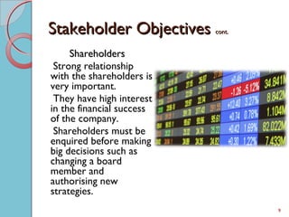 Stakeholder ObjectivesStakeholder Objectives cont.cont.
ShareholdersShareholders
Strong relationship
with the shareholders is
very important.
They have high interest
in the financial success
of the company.
Shareholders must be
enquired before making
big decisions such as
changing a board
member and
authorising new
strategies.
9
 