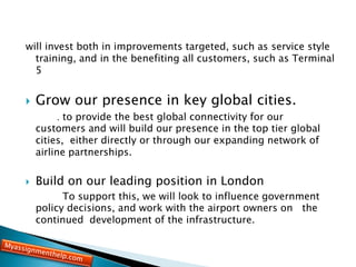 will invest both in improvements targeted, such as service style
training, and in the benefiting all customers, such as Terminal
5
 Grow our presence in key global cities.
. to provide the best global connectivity for our
customers and will build our presence in the top tier global
cities, either directly or through our expanding network of
airline partnerships.
 Build on our leading position in London
To support this, we will look to influence government
policy decisions, and work with the airport owners on the
continued development of the infrastructure.
 