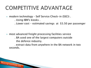  modern technology – Self Service Check-in (SSCI) .
. Using IBM's kiosks .
. Lower cost - estimated savings at $3.50 per passenger
 most advanced freight processing facilities service
. BA used one of the largest computers outside
the defence industry.
. extract data from anywhere in the BA network in two
seconds.
 