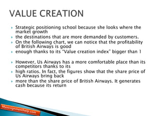  Strategic positioning school because she looks where the
market growth
 the destinations that are more demanded by customers.
 On the following chart, we can notice that the profitability
of British Airways is good
 enough thanks to its “Value creation index” bigger than 1
 However, Us Airways has a more comfortable place than its
competitors thanks to its
 high ratios. In fact, the figures show that the share price of
Us Airways bring back
 more than the share price of British Airways. It generates
cash because its return
 