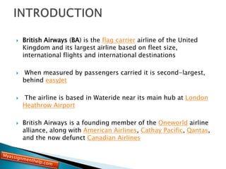  British Airways (BA) is the flag carrier airline of the United
Kingdom and its largest airline based on fleet size,
international flights and international destinations
 When measured by passengers carried it is second-largest,
behind easyJet
 The airline is based in Wateride near its main hub at London
Heathrow Airport
 British Airways is a founding member of the Oneworld airline
alliance, along with American Airlines, Cathay Pacific, Qantas,
and the now defunct Canadian Airlines
 