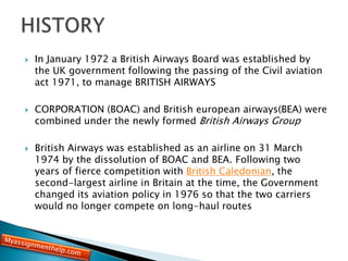  In January 1972 a British Airways Board was established by
the UK government following the passing of the Civil aviation
act 1971, to manage BRITISH AIRWAYS
 CORPORATION (BOAC) and British european airways(BEA) were
combined under the newly formed British Airways Group
 British Airways was established as an airline on 31 March
1974 by the dissolution of BOAC and BEA. Following two
years of fierce competition with British Caledonian, the
second-largest airline in Britain at the time, the Government
changed its aviation policy in 1976 so that the two carriers
would no longer compete on long-haul routes
 