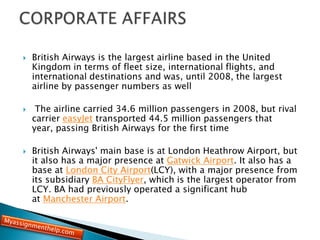  British Airways is the largest airline based in the United
Kingdom in terms of fleet size, international flights, and
international destinations and was, until 2008, the largest
airline by passenger numbers as well
 The airline carried 34.6 million passengers in 2008, but rival
carrier easyJet transported 44.5 million passengers that
year, passing British Airways for the first time
 British Airways' main base is at London Heathrow Airport, but
it also has a major presence at Gatwick Airport. It also has a
base at London City Airport(LCY), with a major presence from
its subsidiary BA CityFlyer, which is the largest operator from
LCY. BA had previously operated a significant hub
at Manchester Airport.
 