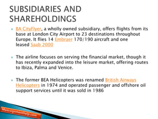 BA CityFlyer, a wholly owned subsidiary, offers flights from its
base at London City Airport to 23 destinations throughout
Europe. It flies 14 Embraer 170/190 aircraft and one
leased Saab 2000
 The airline focuses on serving the financial market, though it
has recently expanded into the leisure market, offering routes
to Ibiza, Palma and Venice.
 The former BEA Helicopters was renamed British Airways
Helicopters in 1974 and operated passenger and offshore oil
support services until it was sold in 1986
 