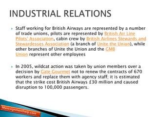 Staff working for British Airways are represented by a number
of trade unions, pilots are represented by British Air Line
Pilots' Association, cabin crew by British Airlines Stewards and
Stewardesses Association (a branch of Unite the Union), while
other branches of Unite the Union and the GMB
Union represent other employees
 In 2005, wildcat action was taken by union members over a
decision by Gate Gourmet not to renew the contracts of 670
workers and replace them with agency staff; it is estimated
that the strike cost British Airways £30 million and caused
disruption to 100,000 passengers.
 
