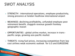  STRENGTH : international operations, employee productivity,
strong presence at london heathrow international airport
 WEAKNESS: declining profitability, unfunded employee post
retirement benefit, sluggish revenue growth fromkey
geographic reason
 OPPORTUNITIES : global airline market, increase in trans-
pacific cargo, growing asia pacific market
 THREATS: rising fuel prices, increasing competition from low
cost airlines weak economic outlook for U.S and EUROZONE
 