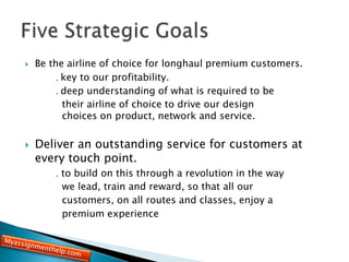  Be the airline of choice for longhaul premium customers.
. key to our profitability.
. deep understanding of what is required to be
their airline of choice to drive our design
choices on product, network and service.
 Deliver an outstanding service for customers at
every touch point.
. to build on this through a revolution in the way
we lead, train and reward, so that all our
customers, on all routes and classes, enjoy a
premium experience
 