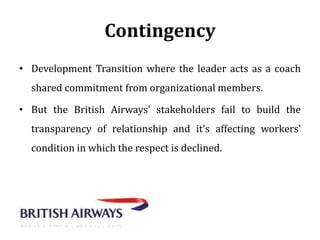 Contingency
• Development Transition where the leader acts as a coach

shared commitment from organizational members.
• But the British Airways' stakeholders fail to build the
transparency of relationship and it’s affecting workers’
condition in which the respect is declined.

 