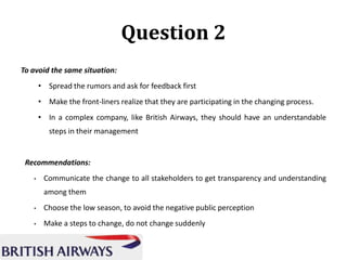 Question 2
To avoid the same situation:
• Spread the rumors and ask for feedback first
• Make the front-liners realize that they are participating in the changing process.
• In a complex company, like British Airways, they should have an understandable
steps in their management

Recommendations:
•

Communicate the change to all stakeholders to get transparency and understanding
among them

•

Choose the low season, to avoid the negative public perception

•

Make a steps to change, do not change suddenly

 