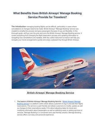 What Benefits Does British Airways' Manage Booking
Service Provide for Travelers?
The introduction managing booking flights can be difficult, particularly in cases where
cancellations or changes need to be made. British Airways' "Manage Booking" service was
created to simplify this process and give passengers the ease of use and flexibility. In this
thorough guide, we'll go over the pros and cons the British Airways' Manage Booking service. It
covers everything from changing the flight reservation process and updating information to
navigating how cancellations are handled. With this useful instrument at hand it will help you
navigate your travel arrangements quickly and enjoy a pleasant trip through British Airways.
British Airways' Manage Booking Service
1. The basics of British Airways' Manage Booking Service : British Airways' Manage
Booking service is a platform online which allows customers to log in and edit their flights
reservations. The service is user-friendly and allows customers to modify, update as well
as changes to their reservations easily. If it's about adjusting dates for travel and
modifying information about passengers as well as selecting seats or adding services or
services, Manage Booking is a convenient and user-friendly solution. Manage Booking
service offers a an easy and personal experience.
 