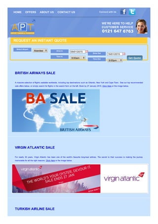 Connect with UsHOME OFFERS ABOUT US CONTACT US
REQUEST AN INSTANT QUOTE
Select Airport
Aberdeen Drive In
09/01/2015
Time In
9:00am
Drive Out
16/01/2015
Time Out
9:00pm
Get QuoteGet Quote
BRITISH AIRWAYS SALE
A massive selection of flights available worldwide, including top destinations such as Orlando, New York and Cape Town. See our top recommended
sale offers below, or simply search for flights in the search form on the left. Book by 27 January 2015. Click Here or the image below.
VIRGIN ATLANTIC SALE
For nearly 30 years, Virgin Atlantic has been one of the world’s favourite long-haul airlines. The secret to their success is making the journey
memorable for all the right reasons. Click Here or the image below.
TURKISH AIRLINE SALE
 
