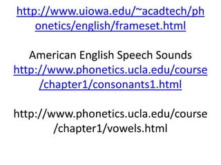 http://www.uiowa.edu/~acadtech/ph
onetics/english/frameset.html
American English Speech Sounds
http://www.phonetics.ucla.edu/course
/chapter1/consonants1.html
http://www.phonetics.ucla.edu/course
/chapter1/vowels.html
 
