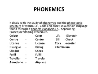 PHONEMICS
It deals with the study of phonemes and the phonotactic
structure of words, i.e., Coda and onset, in a certain language
found through a phonemic analysis,i.e., Seperating
Procedure/Uniting Procedure.
Colour - Color Lift - Elevator
Centre - Center Bill -Check
Licence - License Cock -rooster
Dialogue - Dialog alluminium
Cheque - Check
Fulfil - Fulfill
Traveller - Traveler
Aeroplane - Airplane
 