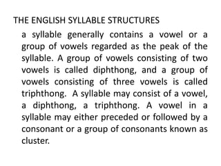 THE ENGLISH SYLLABLE STRUCTURES
a syllable generally contains a vowel or a
group of vowels regarded as the peak of the
syllable. A group of vowels consisting of two
vowels is called diphthong, and a group of
vowels consisting of three vowels is called
triphthong. A syllable may consist of a vowel,
a diphthong, a triphthong. A vowel in a
syllable may either preceded or followed by a
consonant or a group of consonants known as
cluster.
 