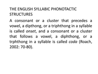 THE ENGLISH SYLLABIC PHONOTACTIC
STRUCTURES
A consonant or a cluster that precedes a
vowel, a dipthong, or a triphthong in a syllable
is called onset, and a consonant or a cluster
that follows a vowel, a diphthong, or a
trphthong in a syllable is called coda (Roach,
2002: 70-80).
 